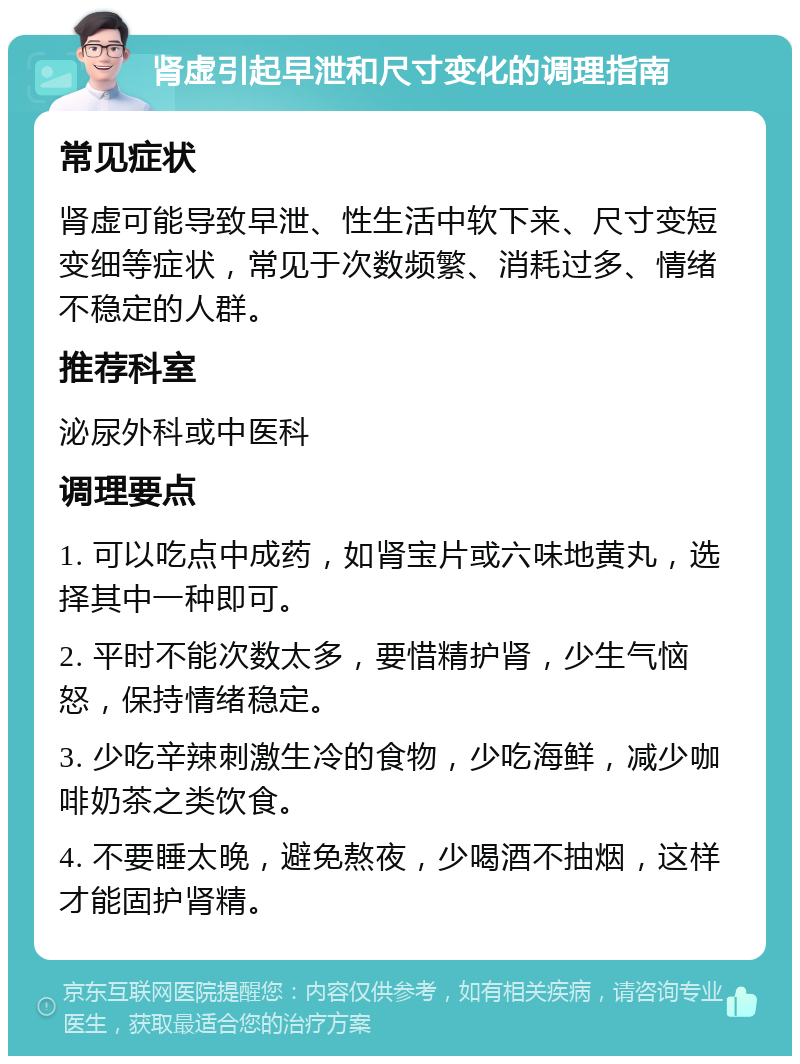 肾虚引起早泄和尺寸变化的调理指南 常见症状 肾虚可能导致早泄、性生活中软下来、尺寸变短变细等症状，常见于次数频繁、消耗过多、情绪不稳定的人群。 推荐科室 泌尿外科或中医科 调理要点 1. 可以吃点中成药，如肾宝片或六味地黄丸，选择其中一种即可。 2. 平时不能次数太多，要惜精护肾，少生气恼怒，保持情绪稳定。 3. 少吃辛辣刺激生冷的食物，少吃海鲜，减少咖啡奶茶之类饮食。 4. 不要睡太晚，避免熬夜，少喝酒不抽烟，这样才能固护肾精。