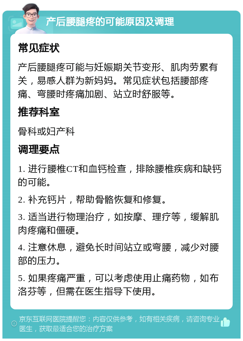 产后腰腿疼的可能原因及调理 常见症状 产后腰腿疼可能与妊娠期关节变形、肌肉劳累有关，易感人群为新妈妈。常见症状包括腰部疼痛、弯腰时疼痛加剧、站立时舒服等。 推荐科室 骨科或妇产科 调理要点 1. 进行腰椎CT和血钙检查，排除腰椎疾病和缺钙的可能。 2. 补充钙片，帮助骨骼恢复和修复。 3. 适当进行物理治疗，如按摩、理疗等，缓解肌肉疼痛和僵硬。 4. 注意休息，避免长时间站立或弯腰，减少对腰部的压力。 5. 如果疼痛严重，可以考虑使用止痛药物，如布洛芬等，但需在医生指导下使用。