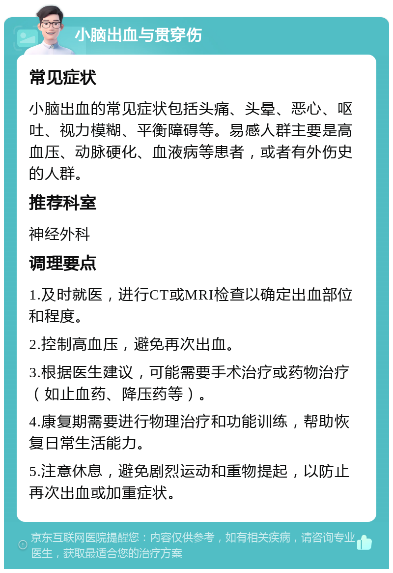 小脑出血与贯穿伤 常见症状 小脑出血的常见症状包括头痛、头晕、恶心、呕吐、视力模糊、平衡障碍等。易感人群主要是高血压、动脉硬化、血液病等患者，或者有外伤史的人群。 推荐科室 神经外科 调理要点 1.及时就医，进行CT或MRI检查以确定出血部位和程度。 2.控制高血压，避免再次出血。 3.根据医生建议，可能需要手术治疗或药物治疗（如止血药、降压药等）。 4.康复期需要进行物理治疗和功能训练，帮助恢复日常生活能力。 5.注意休息，避免剧烈运动和重物提起，以防止再次出血或加重症状。