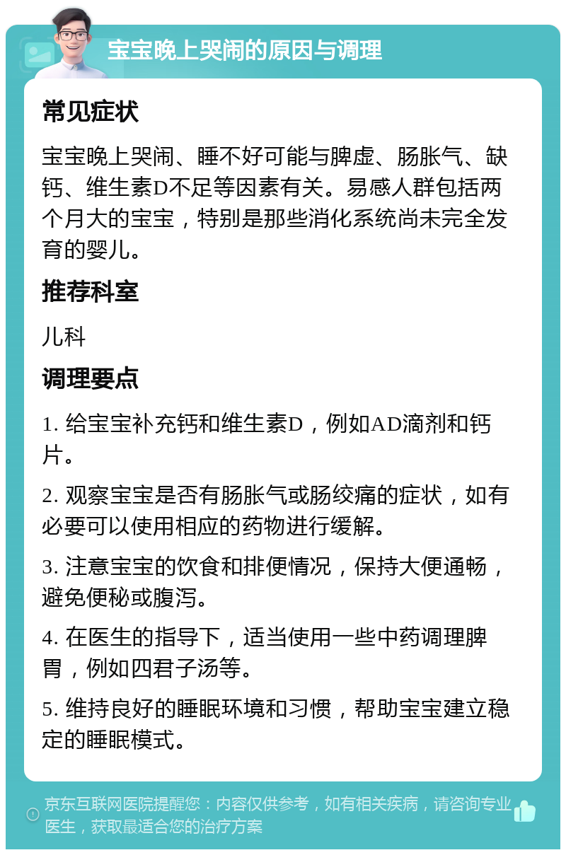 宝宝晚上哭闹的原因与调理 常见症状 宝宝晚上哭闹、睡不好可能与脾虚、肠胀气、缺钙、维生素D不足等因素有关。易感人群包括两个月大的宝宝，特别是那些消化系统尚未完全发育的婴儿。 推荐科室 儿科 调理要点 1. 给宝宝补充钙和维生素D，例如AD滴剂和钙片。 2. 观察宝宝是否有肠胀气或肠绞痛的症状，如有必要可以使用相应的药物进行缓解。 3. 注意宝宝的饮食和排便情况，保持大便通畅，避免便秘或腹泻。 4. 在医生的指导下，适当使用一些中药调理脾胃，例如四君子汤等。 5. 维持良好的睡眠环境和习惯，帮助宝宝建立稳定的睡眠模式。