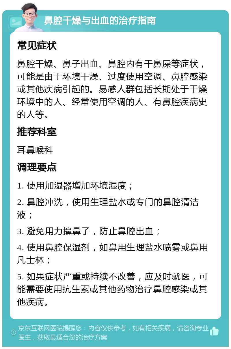 鼻腔干燥与出血的治疗指南 常见症状 鼻腔干燥、鼻子出血、鼻腔内有干鼻屎等症状，可能是由于环境干燥、过度使用空调、鼻腔感染或其他疾病引起的。易感人群包括长期处于干燥环境中的人、经常使用空调的人、有鼻腔疾病史的人等。 推荐科室 耳鼻喉科 调理要点 1. 使用加湿器增加环境湿度； 2. 鼻腔冲洗，使用生理盐水或专门的鼻腔清洁液； 3. 避免用力擤鼻子，防止鼻腔出血； 4. 使用鼻腔保湿剂，如鼻用生理盐水喷雾或鼻用凡士林； 5. 如果症状严重或持续不改善，应及时就医，可能需要使用抗生素或其他药物治疗鼻腔感染或其他疾病。