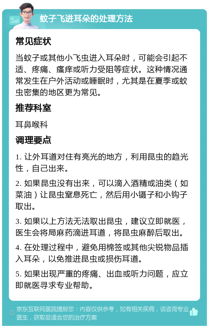 蚊子飞进耳朵的处理方法 常见症状 当蚊子或其他小飞虫进入耳朵时，可能会引起不适、疼痛、瘙痒或听力受阻等症状。这种情况通常发生在户外活动或睡眠时，尤其是在夏季或蚊虫密集的地区更为常见。 推荐科室 耳鼻喉科 调理要点 1. 让外耳道对住有亮光的地方，利用昆虫的趋光性，自己出来。 2. 如果昆虫没有出来，可以滴入酒精或油类（如菜油）让昆虫窒息死亡，然后用小镊子和小钩子取出。 3. 如果以上方法无法取出昆虫，建议立即就医，医生会将局麻药滴进耳道，将昆虫麻醉后取出。 4. 在处理过程中，避免用棉签或其他尖锐物品插入耳朵，以免推进昆虫或损伤耳道。 5. 如果出现严重的疼痛、出血或听力问题，应立即就医寻求专业帮助。