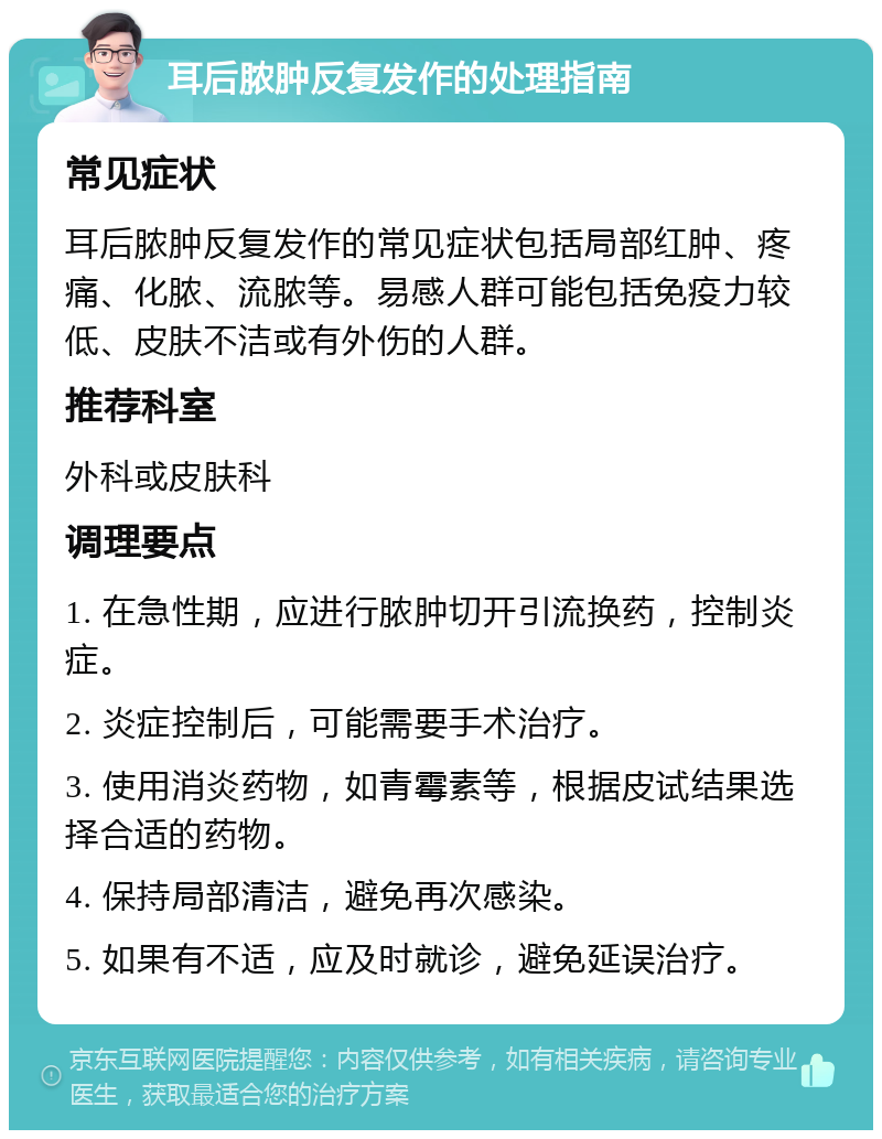 耳后脓肿反复发作的处理指南 常见症状 耳后脓肿反复发作的常见症状包括局部红肿、疼痛、化脓、流脓等。易感人群可能包括免疫力较低、皮肤不洁或有外伤的人群。 推荐科室 外科或皮肤科 调理要点 1. 在急性期，应进行脓肿切开引流换药，控制炎症。 2. 炎症控制后，可能需要手术治疗。 3. 使用消炎药物，如青霉素等，根据皮试结果选择合适的药物。 4. 保持局部清洁，避免再次感染。 5. 如果有不适，应及时就诊，避免延误治疗。