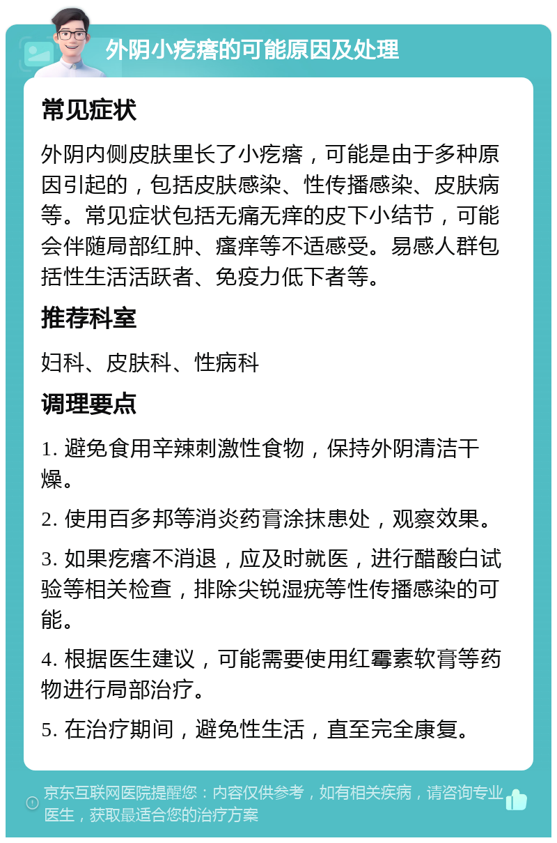 外阴小疙瘩的可能原因及处理 常见症状 外阴内侧皮肤里长了小疙瘩，可能是由于多种原因引起的，包括皮肤感染、性传播感染、皮肤病等。常见症状包括无痛无痒的皮下小结节，可能会伴随局部红肿、瘙痒等不适感受。易感人群包括性生活活跃者、免疫力低下者等。 推荐科室 妇科、皮肤科、性病科 调理要点 1. 避免食用辛辣刺激性食物，保持外阴清洁干燥。 2. 使用百多邦等消炎药膏涂抹患处，观察效果。 3. 如果疙瘩不消退，应及时就医，进行醋酸白试验等相关检查，排除尖锐湿疣等性传播感染的可能。 4. 根据医生建议，可能需要使用红霉素软膏等药物进行局部治疗。 5. 在治疗期间，避免性生活，直至完全康复。