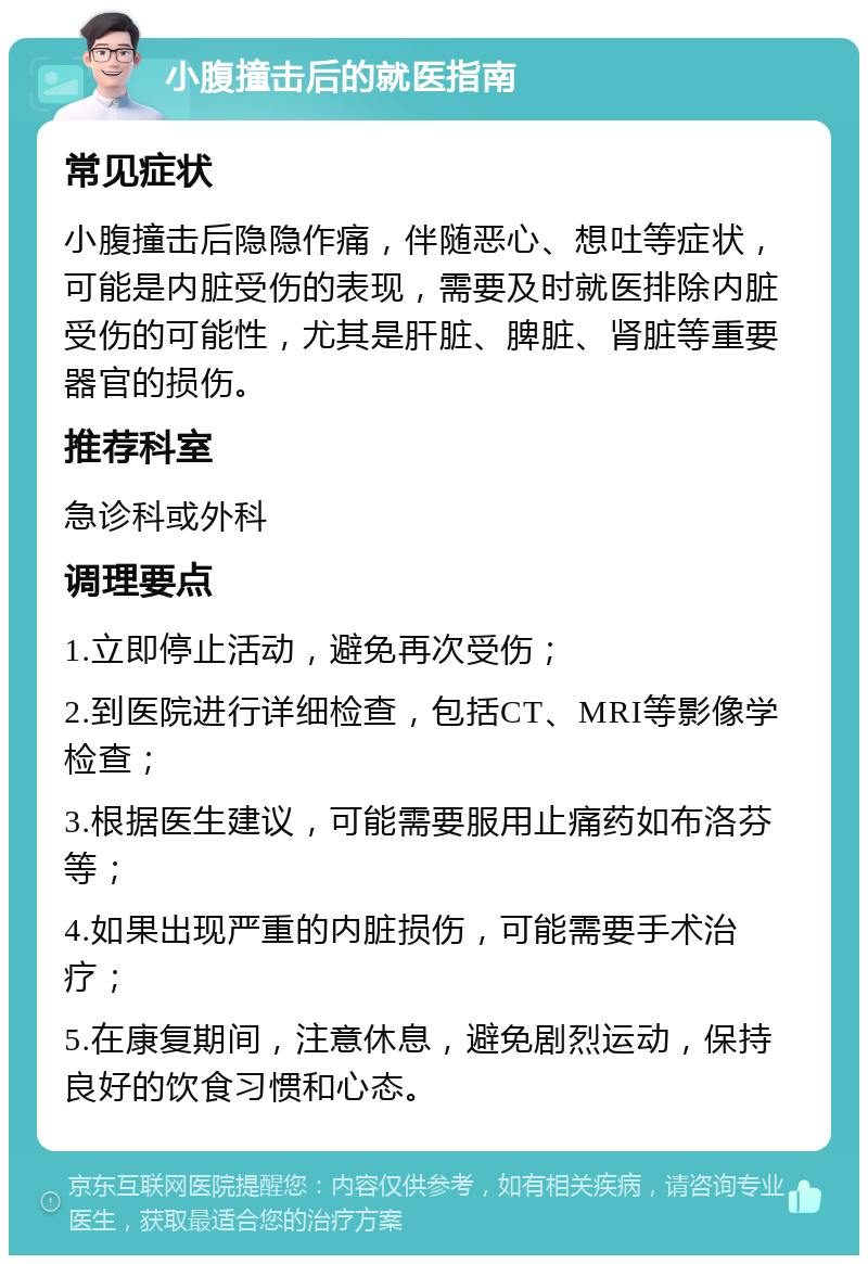 小腹撞击后的就医指南 常见症状 小腹撞击后隐隐作痛，伴随恶心、想吐等症状，可能是内脏受伤的表现，需要及时就医排除内脏受伤的可能性，尤其是肝脏、脾脏、肾脏等重要器官的损伤。 推荐科室 急诊科或外科 调理要点 1.立即停止活动，避免再次受伤； 2.到医院进行详细检查，包括CT、MRI等影像学检查； 3.根据医生建议，可能需要服用止痛药如布洛芬等； 4.如果出现严重的内脏损伤，可能需要手术治疗； 5.在康复期间，注意休息，避免剧烈运动，保持良好的饮食习惯和心态。