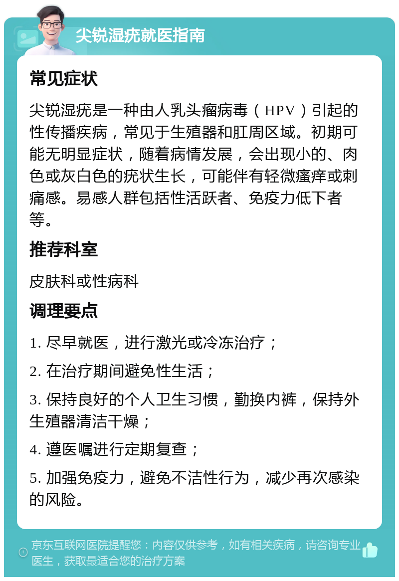 尖锐湿疣就医指南 常见症状 尖锐湿疣是一种由人乳头瘤病毒（HPV）引起的性传播疾病，常见于生殖器和肛周区域。初期可能无明显症状，随着病情发展，会出现小的、肉色或灰白色的疣状生长，可能伴有轻微瘙痒或刺痛感。易感人群包括性活跃者、免疫力低下者等。 推荐科室 皮肤科或性病科 调理要点 1. 尽早就医，进行激光或冷冻治疗； 2. 在治疗期间避免性生活； 3. 保持良好的个人卫生习惯，勤换内裤，保持外生殖器清洁干燥； 4. 遵医嘱进行定期复查； 5. 加强免疫力，避免不洁性行为，减少再次感染的风险。