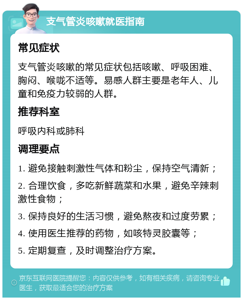 支气管炎咳嗽就医指南 常见症状 支气管炎咳嗽的常见症状包括咳嗽、呼吸困难、胸闷、喉咙不适等。易感人群主要是老年人、儿童和免疫力较弱的人群。 推荐科室 呼吸内科或肺科 调理要点 1. 避免接触刺激性气体和粉尘，保持空气清新； 2. 合理饮食，多吃新鲜蔬菜和水果，避免辛辣刺激性食物； 3. 保持良好的生活习惯，避免熬夜和过度劳累； 4. 使用医生推荐的药物，如咳特灵胶囊等； 5. 定期复查，及时调整治疗方案。