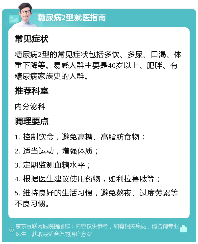 糖尿病2型就医指南 常见症状 糖尿病2型的常见症状包括多饮、多尿、口渴、体重下降等。易感人群主要是40岁以上、肥胖、有糖尿病家族史的人群。 推荐科室 内分泌科 调理要点 1. 控制饮食，避免高糖、高脂肪食物； 2. 适当运动，增强体质； 3. 定期监测血糖水平； 4. 根据医生建议使用药物，如利拉鲁肽等； 5. 维持良好的生活习惯，避免熬夜、过度劳累等不良习惯。