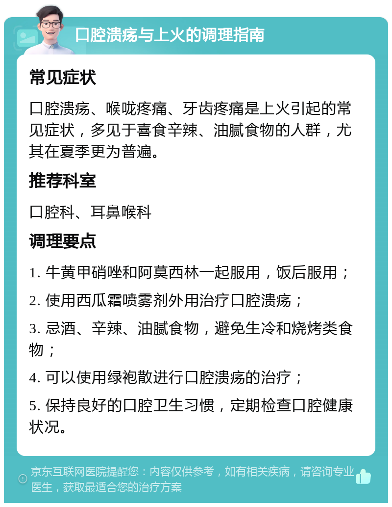 口腔溃疡与上火的调理指南 常见症状 口腔溃疡、喉咙疼痛、牙齿疼痛是上火引起的常见症状，多见于喜食辛辣、油腻食物的人群，尤其在夏季更为普遍。 推荐科室 口腔科、耳鼻喉科 调理要点 1. 牛黄甲硝唑和阿莫西林一起服用，饭后服用； 2. 使用西瓜霜喷雾剂外用治疗口腔溃疡； 3. 忌酒、辛辣、油腻食物，避免生冷和烧烤类食物； 4. 可以使用绿袍散进行口腔溃疡的治疗； 5. 保持良好的口腔卫生习惯，定期检查口腔健康状况。