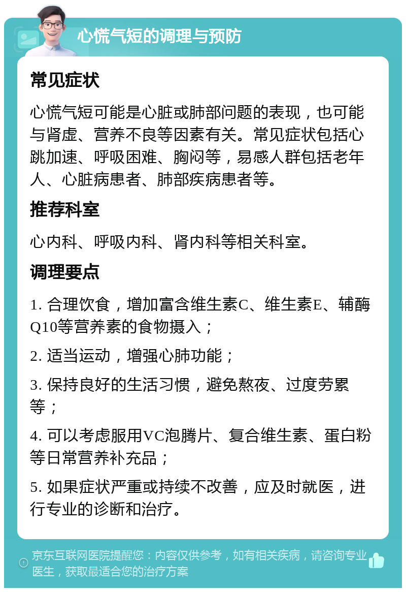 心慌气短的调理与预防 常见症状 心慌气短可能是心脏或肺部问题的表现，也可能与肾虚、营养不良等因素有关。常见症状包括心跳加速、呼吸困难、胸闷等，易感人群包括老年人、心脏病患者、肺部疾病患者等。 推荐科室 心内科、呼吸内科、肾内科等相关科室。 调理要点 1. 合理饮食，增加富含维生素C、维生素E、辅酶Q10等营养素的食物摄入； 2. 适当运动，增强心肺功能； 3. 保持良好的生活习惯，避免熬夜、过度劳累等； 4. 可以考虑服用VC泡腾片、复合维生素、蛋白粉等日常营养补充品； 5. 如果症状严重或持续不改善，应及时就医，进行专业的诊断和治疗。