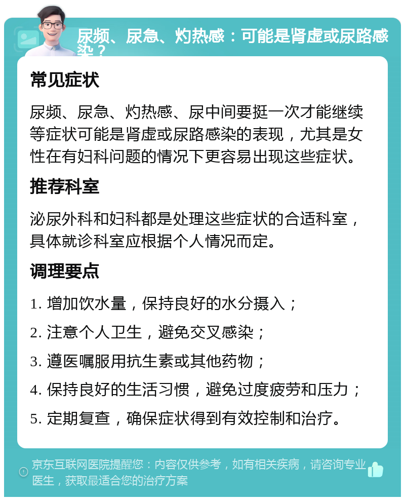 尿频、尿急、灼热感：可能是肾虚或尿路感染？ 常见症状 尿频、尿急、灼热感、尿中间要挺一次才能继续等症状可能是肾虚或尿路感染的表现，尤其是女性在有妇科问题的情况下更容易出现这些症状。 推荐科室 泌尿外科和妇科都是处理这些症状的合适科室，具体就诊科室应根据个人情况而定。 调理要点 1. 增加饮水量，保持良好的水分摄入； 2. 注意个人卫生，避免交叉感染； 3. 遵医嘱服用抗生素或其他药物； 4. 保持良好的生活习惯，避免过度疲劳和压力； 5. 定期复查，确保症状得到有效控制和治疗。