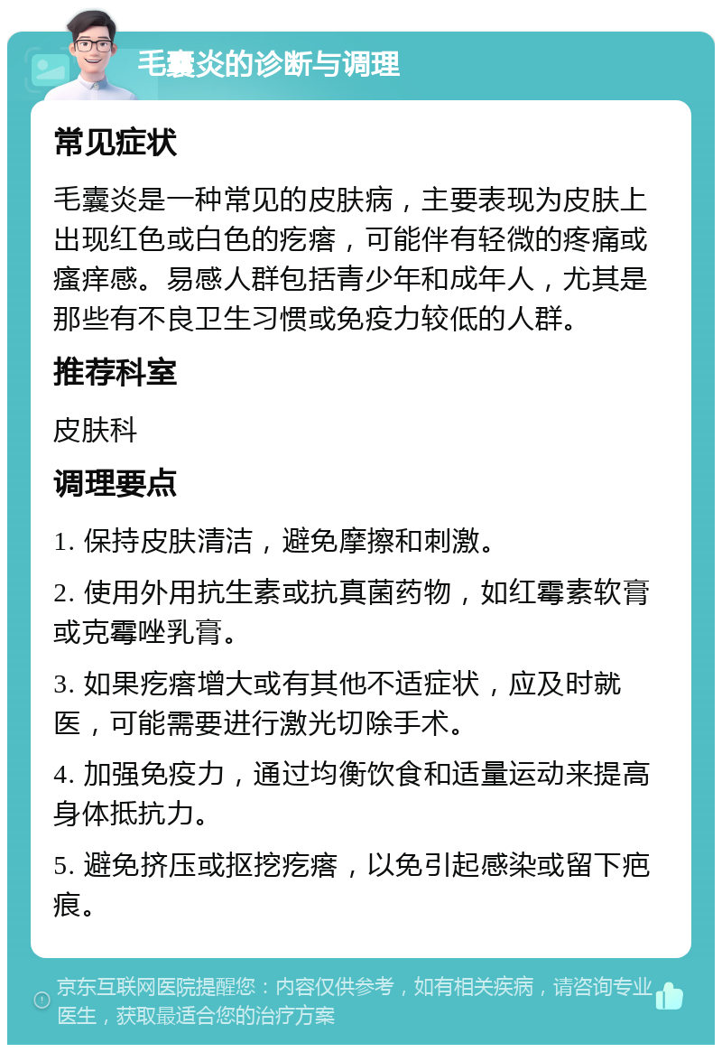 毛囊炎的诊断与调理 常见症状 毛囊炎是一种常见的皮肤病，主要表现为皮肤上出现红色或白色的疙瘩，可能伴有轻微的疼痛或瘙痒感。易感人群包括青少年和成年人，尤其是那些有不良卫生习惯或免疫力较低的人群。 推荐科室 皮肤科 调理要点 1. 保持皮肤清洁，避免摩擦和刺激。 2. 使用外用抗生素或抗真菌药物，如红霉素软膏或克霉唑乳膏。 3. 如果疙瘩增大或有其他不适症状，应及时就医，可能需要进行激光切除手术。 4. 加强免疫力，通过均衡饮食和适量运动来提高身体抵抗力。 5. 避免挤压或抠挖疙瘩，以免引起感染或留下疤痕。