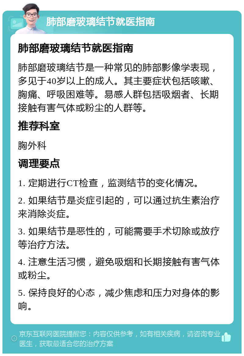 肺部磨玻璃结节就医指南 肺部磨玻璃结节就医指南 肺部磨玻璃结节是一种常见的肺部影像学表现，多见于40岁以上的成人。其主要症状包括咳嗽、胸痛、呼吸困难等。易感人群包括吸烟者、长期接触有害气体或粉尘的人群等。 推荐科室 胸外科 调理要点 1. 定期进行CT检查，监测结节的变化情况。 2. 如果结节是炎症引起的，可以通过抗生素治疗来消除炎症。 3. 如果结节是恶性的，可能需要手术切除或放疗等治疗方法。 4. 注意生活习惯，避免吸烟和长期接触有害气体或粉尘。 5. 保持良好的心态，减少焦虑和压力对身体的影响。