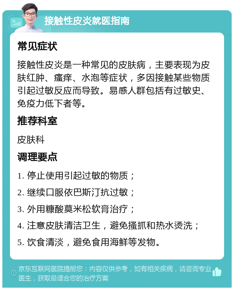 接触性皮炎就医指南 常见症状 接触性皮炎是一种常见的皮肤病，主要表现为皮肤红肿、瘙痒、水泡等症状，多因接触某些物质引起过敏反应而导致。易感人群包括有过敏史、免疫力低下者等。 推荐科室 皮肤科 调理要点 1. 停止使用引起过敏的物质； 2. 继续口服依巴斯汀抗过敏； 3. 外用糠酸莫米松软膏治疗； 4. 注意皮肤清洁卫生，避免搔抓和热水烫洗； 5. 饮食清淡，避免食用海鲜等发物。