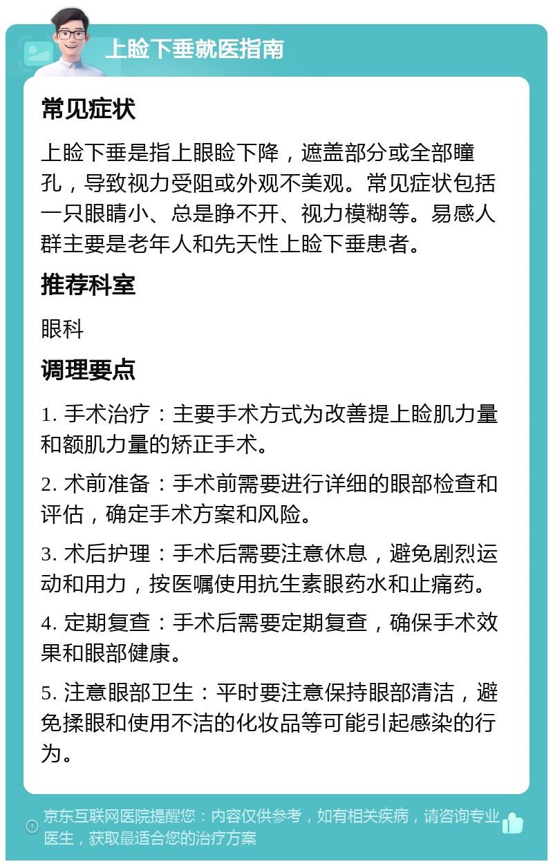 上睑下垂就医指南 常见症状 上睑下垂是指上眼睑下降，遮盖部分或全部瞳孔，导致视力受阻或外观不美观。常见症状包括一只眼睛小、总是睁不开、视力模糊等。易感人群主要是老年人和先天性上睑下垂患者。 推荐科室 眼科 调理要点 1. 手术治疗：主要手术方式为改善提上睑肌力量和额肌力量的矫正手术。 2. 术前准备：手术前需要进行详细的眼部检查和评估，确定手术方案和风险。 3. 术后护理：手术后需要注意休息，避免剧烈运动和用力，按医嘱使用抗生素眼药水和止痛药。 4. 定期复查：手术后需要定期复查，确保手术效果和眼部健康。 5. 注意眼部卫生：平时要注意保持眼部清洁，避免揉眼和使用不洁的化妆品等可能引起感染的行为。