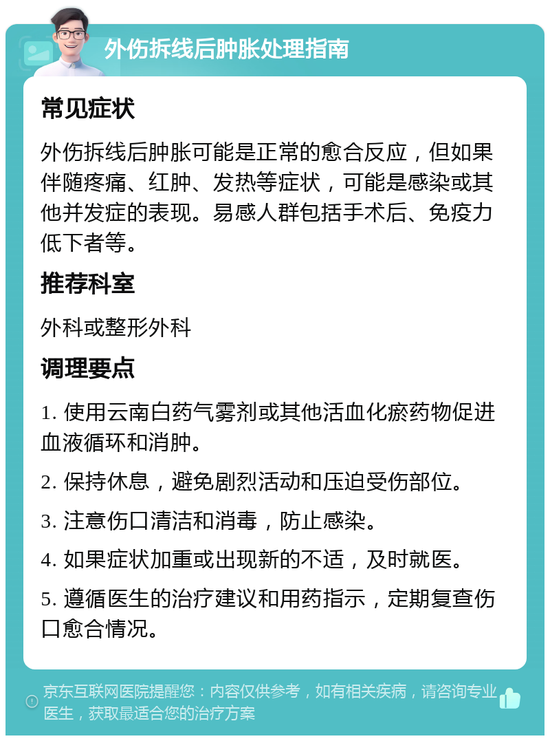 外伤拆线后肿胀处理指南 常见症状 外伤拆线后肿胀可能是正常的愈合反应，但如果伴随疼痛、红肿、发热等症状，可能是感染或其他并发症的表现。易感人群包括手术后、免疫力低下者等。 推荐科室 外科或整形外科 调理要点 1. 使用云南白药气雾剂或其他活血化瘀药物促进血液循环和消肿。 2. 保持休息，避免剧烈活动和压迫受伤部位。 3. 注意伤口清洁和消毒，防止感染。 4. 如果症状加重或出现新的不适，及时就医。 5. 遵循医生的治疗建议和用药指示，定期复查伤口愈合情况。