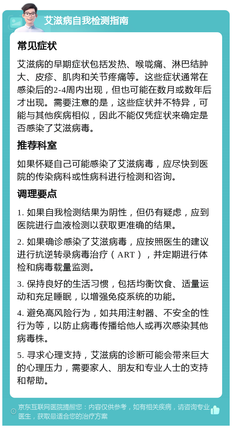 艾滋病自我检测指南 常见症状 艾滋病的早期症状包括发热、喉咙痛、淋巴结肿大、皮疹、肌肉和关节疼痛等。这些症状通常在感染后的2-4周内出现，但也可能在数月或数年后才出现。需要注意的是，这些症状并不特异，可能与其他疾病相似，因此不能仅凭症状来确定是否感染了艾滋病毒。 推荐科室 如果怀疑自己可能感染了艾滋病毒，应尽快到医院的传染病科或性病科进行检测和咨询。 调理要点 1. 如果自我检测结果为阴性，但仍有疑虑，应到医院进行血液检测以获取更准确的结果。 2. 如果确诊感染了艾滋病毒，应按照医生的建议进行抗逆转录病毒治疗（ART），并定期进行体检和病毒载量监测。 3. 保持良好的生活习惯，包括均衡饮食、适量运动和充足睡眠，以增强免疫系统的功能。 4. 避免高风险行为，如共用注射器、不安全的性行为等，以防止病毒传播给他人或再次感染其他病毒株。 5. 寻求心理支持，艾滋病的诊断可能会带来巨大的心理压力，需要家人、朋友和专业人士的支持和帮助。