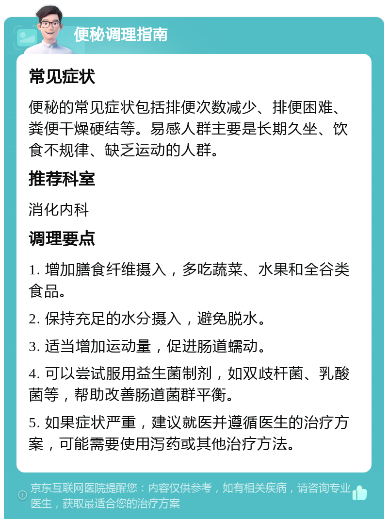 便秘调理指南 常见症状 便秘的常见症状包括排便次数减少、排便困难、粪便干燥硬结等。易感人群主要是长期久坐、饮食不规律、缺乏运动的人群。 推荐科室 消化内科 调理要点 1. 增加膳食纤维摄入，多吃蔬菜、水果和全谷类食品。 2. 保持充足的水分摄入，避免脱水。 3. 适当增加运动量，促进肠道蠕动。 4. 可以尝试服用益生菌制剂，如双歧杆菌、乳酸菌等，帮助改善肠道菌群平衡。 5. 如果症状严重，建议就医并遵循医生的治疗方案，可能需要使用泻药或其他治疗方法。