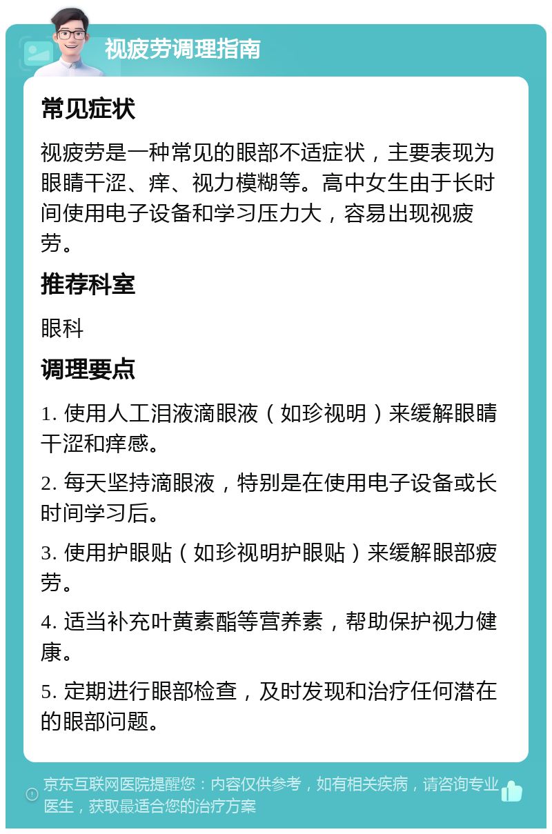 视疲劳调理指南 常见症状 视疲劳是一种常见的眼部不适症状，主要表现为眼睛干涩、痒、视力模糊等。高中女生由于长时间使用电子设备和学习压力大，容易出现视疲劳。 推荐科室 眼科 调理要点 1. 使用人工泪液滴眼液（如珍视明）来缓解眼睛干涩和痒感。 2. 每天坚持滴眼液，特别是在使用电子设备或长时间学习后。 3. 使用护眼贴（如珍视明护眼贴）来缓解眼部疲劳。 4. 适当补充叶黄素酯等营养素，帮助保护视力健康。 5. 定期进行眼部检查，及时发现和治疗任何潜在的眼部问题。