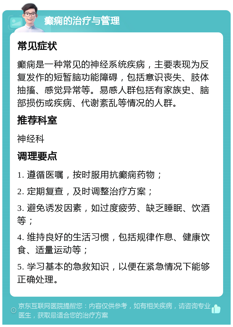 癫痫的治疗与管理 常见症状 癫痫是一种常见的神经系统疾病，主要表现为反复发作的短暂脑功能障碍，包括意识丧失、肢体抽搐、感觉异常等。易感人群包括有家族史、脑部损伤或疾病、代谢紊乱等情况的人群。 推荐科室 神经科 调理要点 1. 遵循医嘱，按时服用抗癫痫药物； 2. 定期复查，及时调整治疗方案； 3. 避免诱发因素，如过度疲劳、缺乏睡眠、饮酒等； 4. 维持良好的生活习惯，包括规律作息、健康饮食、适量运动等； 5. 学习基本的急救知识，以便在紧急情况下能够正确处理。