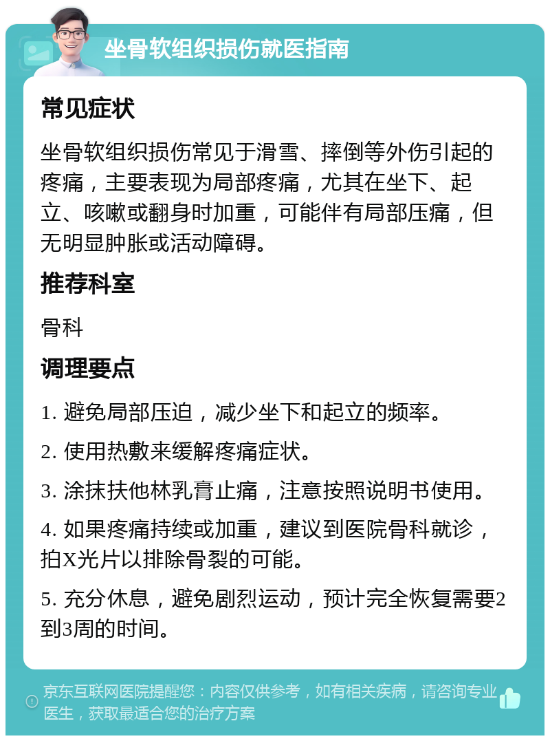 坐骨软组织损伤就医指南 常见症状 坐骨软组织损伤常见于滑雪、摔倒等外伤引起的疼痛，主要表现为局部疼痛，尤其在坐下、起立、咳嗽或翻身时加重，可能伴有局部压痛，但无明显肿胀或活动障碍。 推荐科室 骨科 调理要点 1. 避免局部压迫，减少坐下和起立的频率。 2. 使用热敷来缓解疼痛症状。 3. 涂抹扶他林乳膏止痛，注意按照说明书使用。 4. 如果疼痛持续或加重，建议到医院骨科就诊，拍X光片以排除骨裂的可能。 5. 充分休息，避免剧烈运动，预计完全恢复需要2到3周的时间。