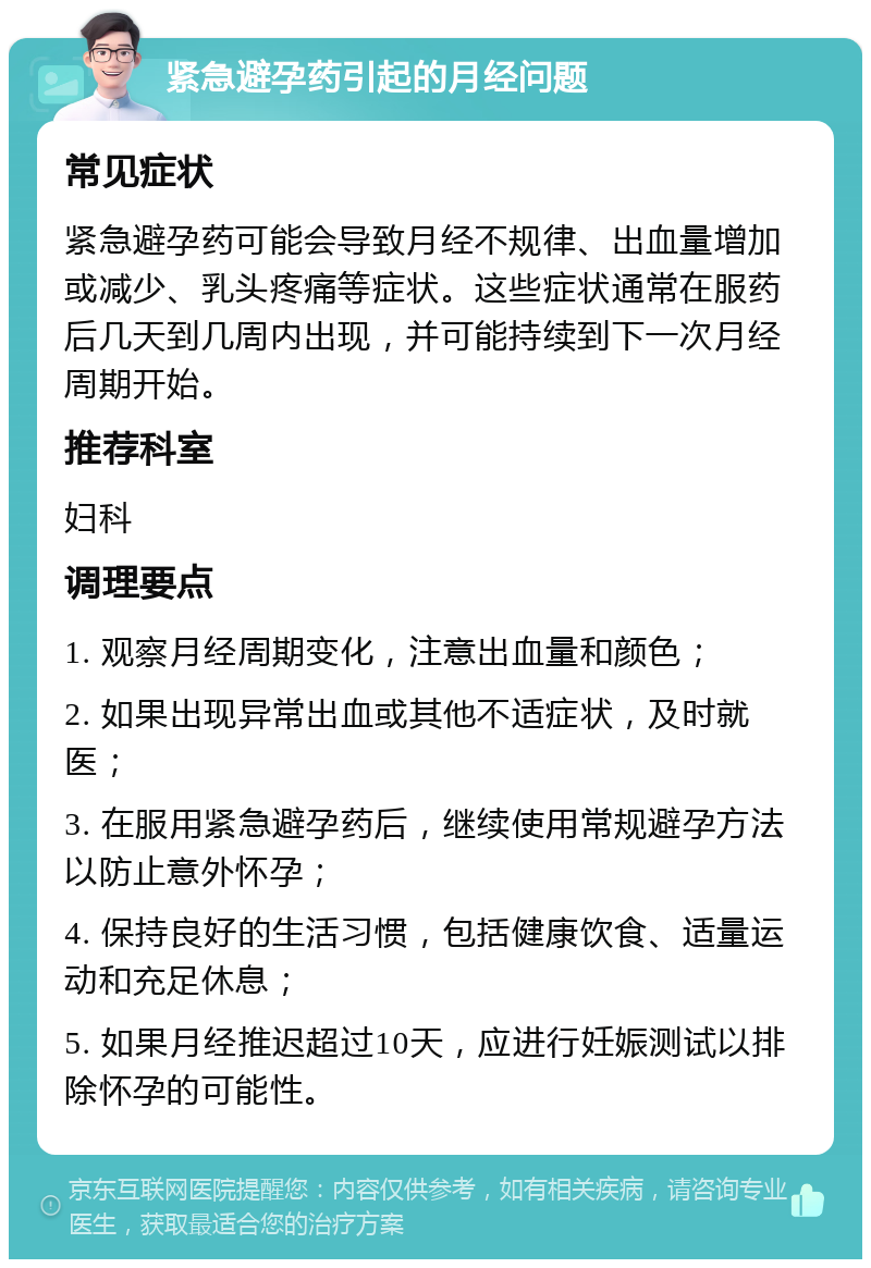 紧急避孕药引起的月经问题 常见症状 紧急避孕药可能会导致月经不规律、出血量增加或减少、乳头疼痛等症状。这些症状通常在服药后几天到几周内出现，并可能持续到下一次月经周期开始。 推荐科室 妇科 调理要点 1. 观察月经周期变化，注意出血量和颜色； 2. 如果出现异常出血或其他不适症状，及时就医； 3. 在服用紧急避孕药后，继续使用常规避孕方法以防止意外怀孕； 4. 保持良好的生活习惯，包括健康饮食、适量运动和充足休息； 5. 如果月经推迟超过10天，应进行妊娠测试以排除怀孕的可能性。