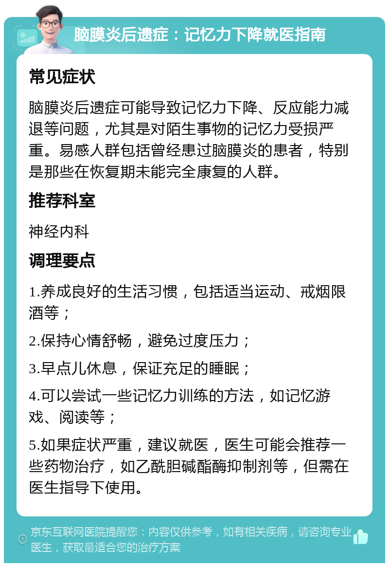 脑膜炎后遗症：记忆力下降就医指南 常见症状 脑膜炎后遗症可能导致记忆力下降、反应能力减退等问题，尤其是对陌生事物的记忆力受损严重。易感人群包括曾经患过脑膜炎的患者，特别是那些在恢复期未能完全康复的人群。 推荐科室 神经内科 调理要点 1.养成良好的生活习惯，包括适当运动、戒烟限酒等； 2.保持心情舒畅，避免过度压力； 3.早点儿休息，保证充足的睡眠； 4.可以尝试一些记忆力训练的方法，如记忆游戏、阅读等； 5.如果症状严重，建议就医，医生可能会推荐一些药物治疗，如乙酰胆碱酯酶抑制剂等，但需在医生指导下使用。