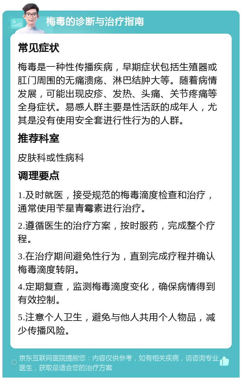 梅毒的诊断与治疗指南 常见症状 梅毒是一种性传播疾病，早期症状包括生殖器或肛门周围的无痛溃疡、淋巴结肿大等。随着病情发展，可能出现皮疹、发热、头痛、关节疼痛等全身症状。易感人群主要是性活跃的成年人，尤其是没有使用安全套进行性行为的人群。 推荐科室 皮肤科或性病科 调理要点 1.及时就医，接受规范的梅毒滴度检查和治疗，通常使用苄星青霉素进行治疗。 2.遵循医生的治疗方案，按时服药，完成整个疗程。 3.在治疗期间避免性行为，直到完成疗程并确认梅毒滴度转阴。 4.定期复查，监测梅毒滴度变化，确保病情得到有效控制。 5.注意个人卫生，避免与他人共用个人物品，减少传播风险。