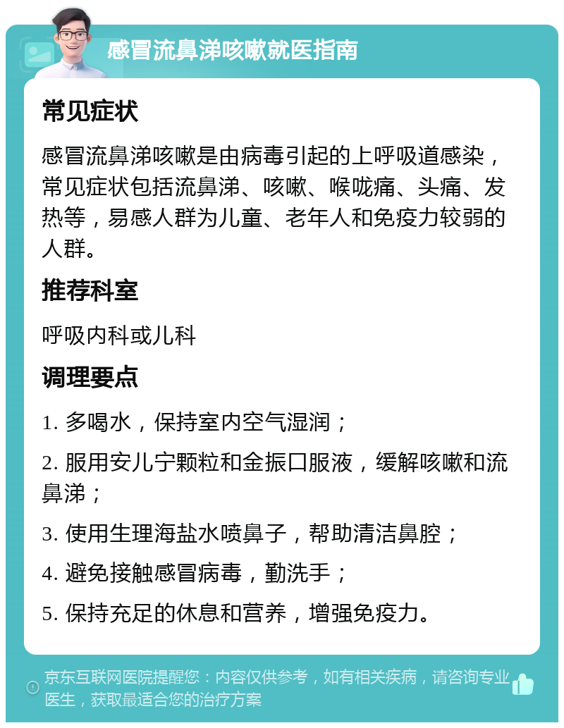 感冒流鼻涕咳嗽就医指南 常见症状 感冒流鼻涕咳嗽是由病毒引起的上呼吸道感染，常见症状包括流鼻涕、咳嗽、喉咙痛、头痛、发热等，易感人群为儿童、老年人和免疫力较弱的人群。 推荐科室 呼吸内科或儿科 调理要点 1. 多喝水，保持室内空气湿润； 2. 服用安儿宁颗粒和金振口服液，缓解咳嗽和流鼻涕； 3. 使用生理海盐水喷鼻子，帮助清洁鼻腔； 4. 避免接触感冒病毒，勤洗手； 5. 保持充足的休息和营养，增强免疫力。