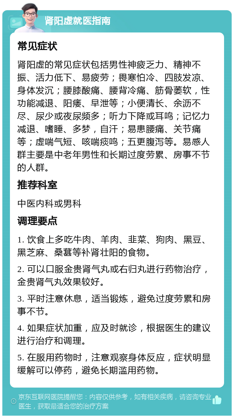 肾阳虚就医指南 常见症状 肾阳虚的常见症状包括男性神疲乏力、精神不振、活力低下、易疲劳；畏寒怕冷、四肢发凉、身体发沉；腰膝酸痛、腰背冷痛、筋骨萎软，性功能减退、阳痿、早泄等；小便清长、余沥不尽、尿少或夜尿频多；听力下降或耳鸣；记忆力减退、嗜睡、多梦，自汗；易患腰痛、关节痛等；虚喘气短、咳喘痰鸣；五更腹泻等。易感人群主要是中老年男性和长期过度劳累、房事不节的人群。 推荐科室 中医内科或男科 调理要点 1. 饮食上多吃牛肉、羊肉、韭菜、狗肉、黑豆、黑芝麻、桑葚等补肾壮阳的食物。 2. 可以口服金贵肾气丸或右归丸进行药物治疗，金贵肾气丸效果较好。 3. 平时注意休息，适当锻炼，避免过度劳累和房事不节。 4. 如果症状加重，应及时就诊，根据医生的建议进行治疗和调理。 5. 在服用药物时，注意观察身体反应，症状明显缓解可以停药，避免长期滥用药物。