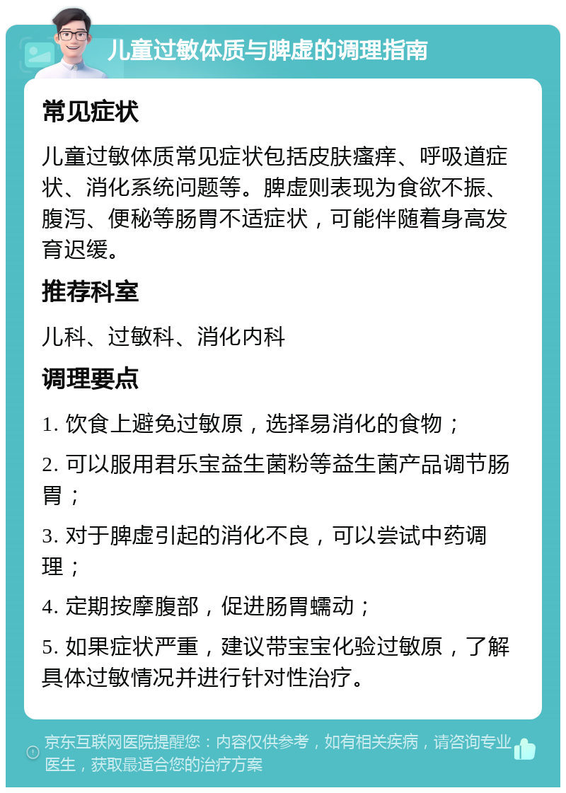 儿童过敏体质与脾虚的调理指南 常见症状 儿童过敏体质常见症状包括皮肤瘙痒、呼吸道症状、消化系统问题等。脾虚则表现为食欲不振、腹泻、便秘等肠胃不适症状，可能伴随着身高发育迟缓。 推荐科室 儿科、过敏科、消化内科 调理要点 1. 饮食上避免过敏原，选择易消化的食物； 2. 可以服用君乐宝益生菌粉等益生菌产品调节肠胃； 3. 对于脾虚引起的消化不良，可以尝试中药调理； 4. 定期按摩腹部，促进肠胃蠕动； 5. 如果症状严重，建议带宝宝化验过敏原，了解具体过敏情况并进行针对性治疗。