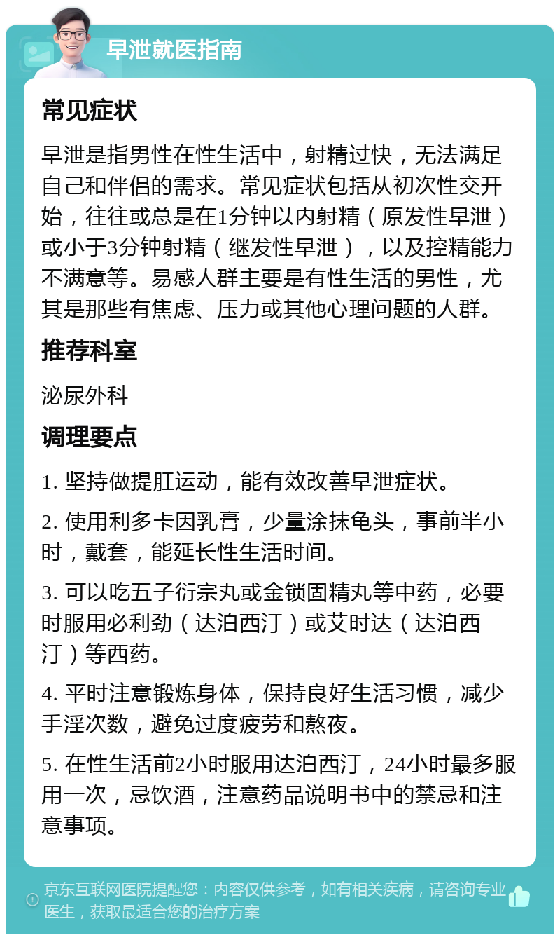 早泄就医指南 常见症状 早泄是指男性在性生活中，射精过快，无法满足自己和伴侣的需求。常见症状包括从初次性交开始，往往或总是在1分钟以内射精（原发性早泄）或小于3分钟射精（继发性早泄），以及控精能力不满意等。易感人群主要是有性生活的男性，尤其是那些有焦虑、压力或其他心理问题的人群。 推荐科室 泌尿外科 调理要点 1. 坚持做提肛运动，能有效改善早泄症状。 2. 使用利多卡因乳膏，少量涂抹龟头，事前半小时，戴套，能延长性生活时间。 3. 可以吃五子衍宗丸或金锁固精丸等中药，必要时服用必利劲（达泊西汀）或艾时达（达泊西汀）等西药。 4. 平时注意锻炼身体，保持良好生活习惯，减少手淫次数，避免过度疲劳和熬夜。 5. 在性生活前2小时服用达泊西汀，24小时最多服用一次，忌饮酒，注意药品说明书中的禁忌和注意事项。