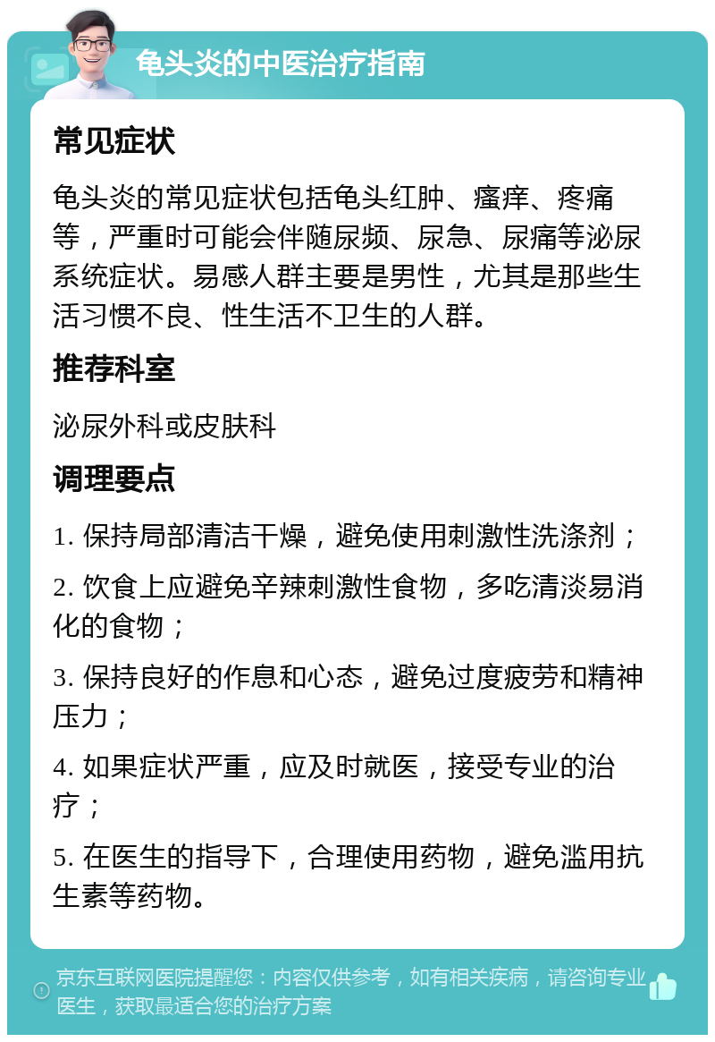 龟头炎的中医治疗指南 常见症状 龟头炎的常见症状包括龟头红肿、瘙痒、疼痛等，严重时可能会伴随尿频、尿急、尿痛等泌尿系统症状。易感人群主要是男性，尤其是那些生活习惯不良、性生活不卫生的人群。 推荐科室 泌尿外科或皮肤科 调理要点 1. 保持局部清洁干燥，避免使用刺激性洗涤剂； 2. 饮食上应避免辛辣刺激性食物，多吃清淡易消化的食物； 3. 保持良好的作息和心态，避免过度疲劳和精神压力； 4. 如果症状严重，应及时就医，接受专业的治疗； 5. 在医生的指导下，合理使用药物，避免滥用抗生素等药物。