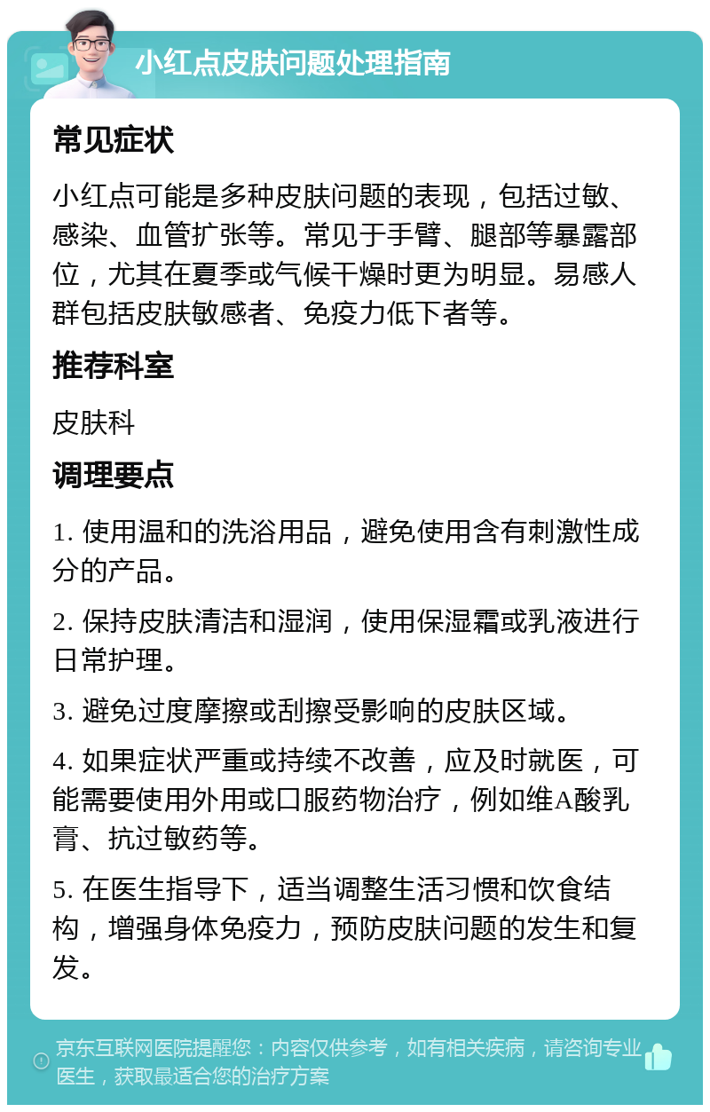 小红点皮肤问题处理指南 常见症状 小红点可能是多种皮肤问题的表现，包括过敏、感染、血管扩张等。常见于手臂、腿部等暴露部位，尤其在夏季或气候干燥时更为明显。易感人群包括皮肤敏感者、免疫力低下者等。 推荐科室 皮肤科 调理要点 1. 使用温和的洗浴用品，避免使用含有刺激性成分的产品。 2. 保持皮肤清洁和湿润，使用保湿霜或乳液进行日常护理。 3. 避免过度摩擦或刮擦受影响的皮肤区域。 4. 如果症状严重或持续不改善，应及时就医，可能需要使用外用或口服药物治疗，例如维A酸乳膏、抗过敏药等。 5. 在医生指导下，适当调整生活习惯和饮食结构，增强身体免疫力，预防皮肤问题的发生和复发。