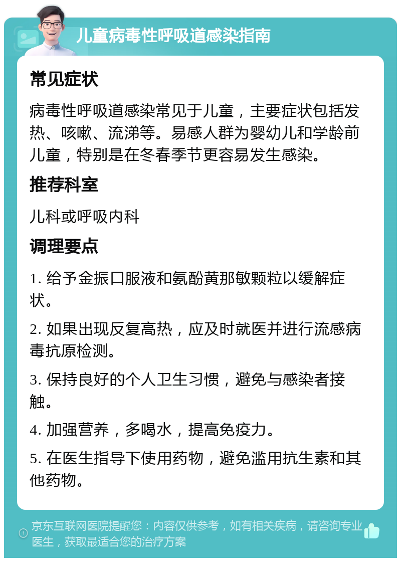 儿童病毒性呼吸道感染指南 常见症状 病毒性呼吸道感染常见于儿童，主要症状包括发热、咳嗽、流涕等。易感人群为婴幼儿和学龄前儿童，特别是在冬春季节更容易发生感染。 推荐科室 儿科或呼吸内科 调理要点 1. 给予金振口服液和氨酚黄那敏颗粒以缓解症状。 2. 如果出现反复高热，应及时就医并进行流感病毒抗原检测。 3. 保持良好的个人卫生习惯，避免与感染者接触。 4. 加强营养，多喝水，提高免疫力。 5. 在医生指导下使用药物，避免滥用抗生素和其他药物。