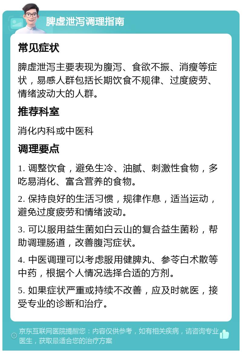 脾虚泄泻调理指南 常见症状 脾虚泄泻主要表现为腹泻、食欲不振、消瘦等症状，易感人群包括长期饮食不规律、过度疲劳、情绪波动大的人群。 推荐科室 消化内科或中医科 调理要点 1. 调整饮食，避免生冷、油腻、刺激性食物，多吃易消化、富含营养的食物。 2. 保持良好的生活习惯，规律作息，适当运动，避免过度疲劳和情绪波动。 3. 可以服用益生菌如白云山的复合益生菌粉，帮助调理肠道，改善腹泻症状。 4. 中医调理可以考虑服用健脾丸、参苓白术散等中药，根据个人情况选择合适的方剂。 5. 如果症状严重或持续不改善，应及时就医，接受专业的诊断和治疗。