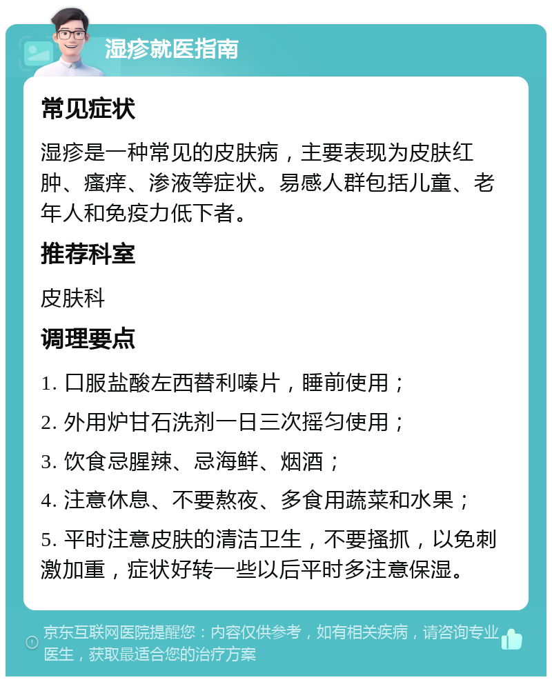 湿疹就医指南 常见症状 湿疹是一种常见的皮肤病，主要表现为皮肤红肿、瘙痒、渗液等症状。易感人群包括儿童、老年人和免疫力低下者。 推荐科室 皮肤科 调理要点 1. 口服盐酸左西替利嗪片，睡前使用； 2. 外用炉甘石洗剂一日三次摇匀使用； 3. 饮食忌腥辣、忌海鲜、烟酒； 4. 注意休息、不要熬夜、多食用蔬菜和水果； 5. 平时注意皮肤的清洁卫生，不要搔抓，以免刺激加重，症状好转一些以后平时多注意保湿。