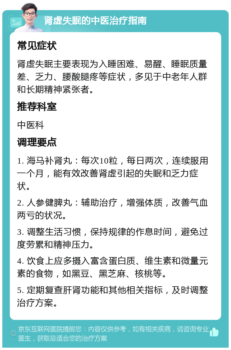 肾虚失眠的中医治疗指南 常见症状 肾虚失眠主要表现为入睡困难、易醒、睡眠质量差、乏力、腰酸腿疼等症状，多见于中老年人群和长期精神紧张者。 推荐科室 中医科 调理要点 1. 海马补肾丸：每次10粒，每日两次，连续服用一个月，能有效改善肾虚引起的失眠和乏力症状。 2. 人参健脾丸：辅助治疗，增强体质，改善气血两亏的状况。 3. 调整生活习惯，保持规律的作息时间，避免过度劳累和精神压力。 4. 饮食上应多摄入富含蛋白质、维生素和微量元素的食物，如黑豆、黑芝麻、核桃等。 5. 定期复查肝肾功能和其他相关指标，及时调整治疗方案。