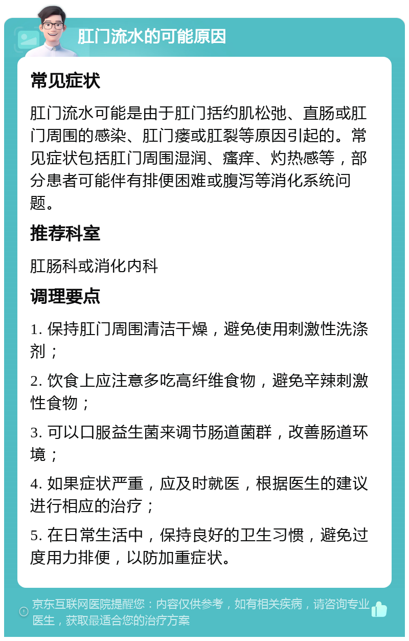 肛门流水的可能原因 常见症状 肛门流水可能是由于肛门括约肌松弛、直肠或肛门周围的感染、肛门瘘或肛裂等原因引起的。常见症状包括肛门周围湿润、瘙痒、灼热感等，部分患者可能伴有排便困难或腹泻等消化系统问题。 推荐科室 肛肠科或消化内科 调理要点 1. 保持肛门周围清洁干燥，避免使用刺激性洗涤剂； 2. 饮食上应注意多吃高纤维食物，避免辛辣刺激性食物； 3. 可以口服益生菌来调节肠道菌群，改善肠道环境； 4. 如果症状严重，应及时就医，根据医生的建议进行相应的治疗； 5. 在日常生活中，保持良好的卫生习惯，避免过度用力排便，以防加重症状。