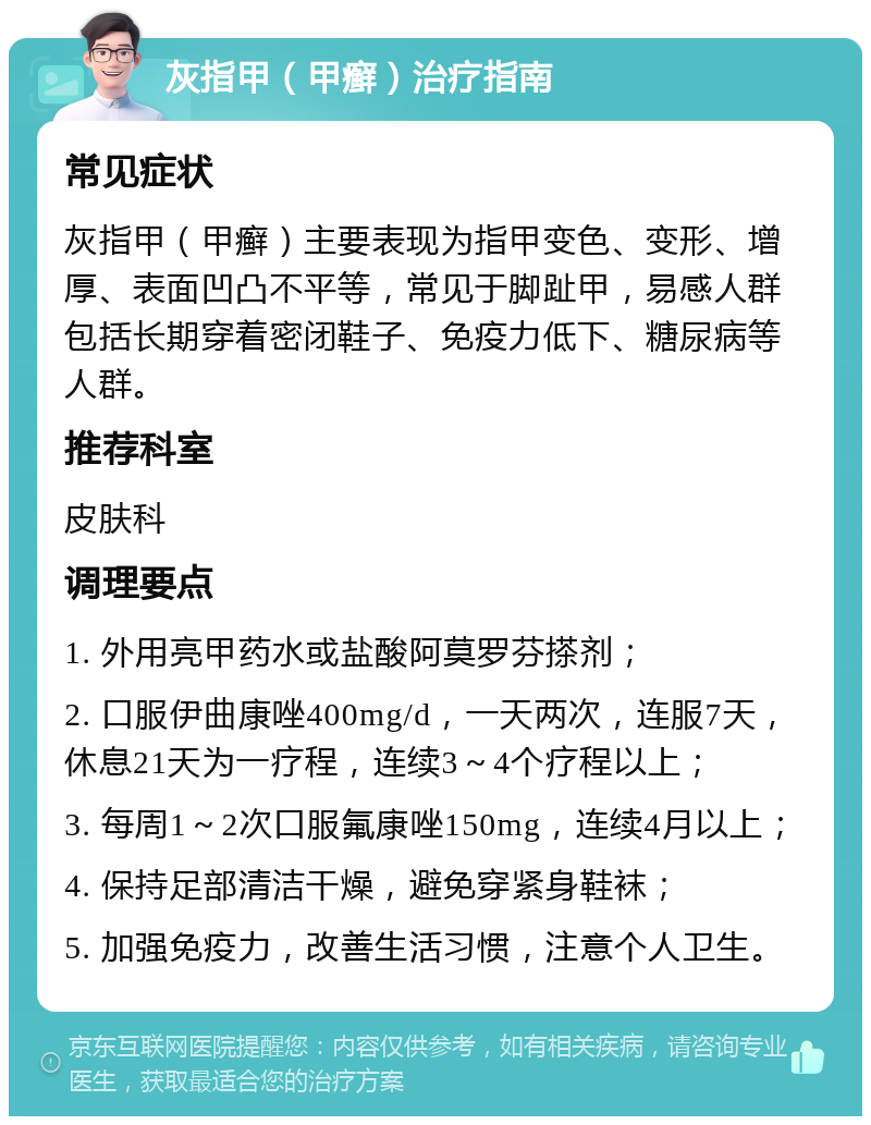 灰指甲（甲癣）治疗指南 常见症状 灰指甲（甲癣）主要表现为指甲变色、变形、增厚、表面凹凸不平等，常见于脚趾甲，易感人群包括长期穿着密闭鞋子、免疫力低下、糖尿病等人群。 推荐科室 皮肤科 调理要点 1. 外用亮甲药水或盐酸阿莫罗芬搽剂； 2. 口服伊曲康唑400mg/d，一天两次，连服7天，休息21天为一疗程，连续3～4个疗程以上； 3. 每周1～2次口服氟康唑150mg，连续4月以上； 4. 保持足部清洁干燥，避免穿紧身鞋袜； 5. 加强免疫力，改善生活习惯，注意个人卫生。