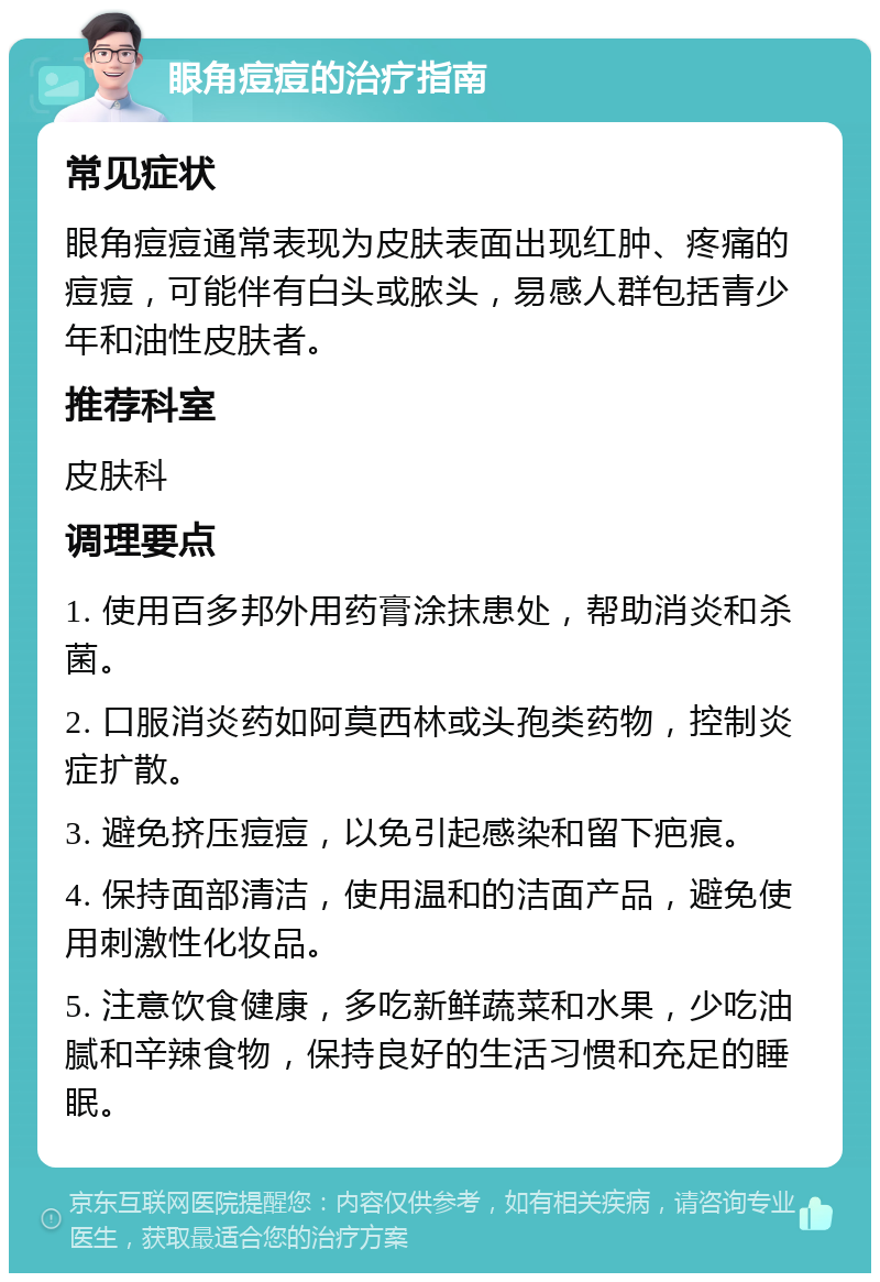 眼角痘痘的治疗指南 常见症状 眼角痘痘通常表现为皮肤表面出现红肿、疼痛的痘痘，可能伴有白头或脓头，易感人群包括青少年和油性皮肤者。 推荐科室 皮肤科 调理要点 1. 使用百多邦外用药膏涂抹患处，帮助消炎和杀菌。 2. 口服消炎药如阿莫西林或头孢类药物，控制炎症扩散。 3. 避免挤压痘痘，以免引起感染和留下疤痕。 4. 保持面部清洁，使用温和的洁面产品，避免使用刺激性化妆品。 5. 注意饮食健康，多吃新鲜蔬菜和水果，少吃油腻和辛辣食物，保持良好的生活习惯和充足的睡眠。