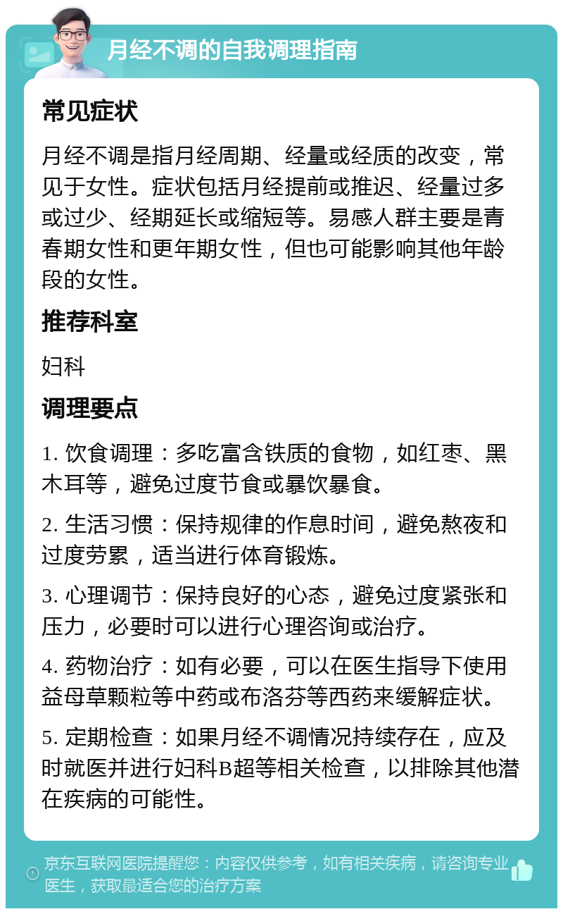 月经不调的自我调理指南 常见症状 月经不调是指月经周期、经量或经质的改变，常见于女性。症状包括月经提前或推迟、经量过多或过少、经期延长或缩短等。易感人群主要是青春期女性和更年期女性，但也可能影响其他年龄段的女性。 推荐科室 妇科 调理要点 1. 饮食调理：多吃富含铁质的食物，如红枣、黑木耳等，避免过度节食或暴饮暴食。 2. 生活习惯：保持规律的作息时间，避免熬夜和过度劳累，适当进行体育锻炼。 3. 心理调节：保持良好的心态，避免过度紧张和压力，必要时可以进行心理咨询或治疗。 4. 药物治疗：如有必要，可以在医生指导下使用益母草颗粒等中药或布洛芬等西药来缓解症状。 5. 定期检查：如果月经不调情况持续存在，应及时就医并进行妇科B超等相关检查，以排除其他潜在疾病的可能性。