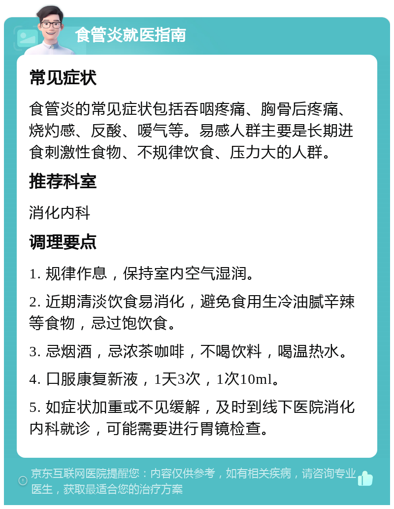 食管炎就医指南 常见症状 食管炎的常见症状包括吞咽疼痛、胸骨后疼痛、烧灼感、反酸、嗳气等。易感人群主要是长期进食刺激性食物、不规律饮食、压力大的人群。 推荐科室 消化内科 调理要点 1. 规律作息，保持室内空气湿润。 2. 近期清淡饮食易消化，避免食用生冷油腻辛辣等食物，忌过饱饮食。 3. 忌烟酒，忌浓茶咖啡，不喝饮料，喝温热水。 4. 口服康复新液，1天3次，1次10ml。 5. 如症状加重或不见缓解，及时到线下医院消化内科就诊，可能需要进行胃镜检查。