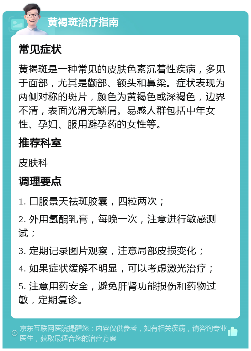 黄褐斑治疗指南 常见症状 黄褐斑是一种常见的皮肤色素沉着性疾病，多见于面部，尤其是颧部、额头和鼻梁。症状表现为两侧对称的斑片，颜色为黄褐色或深褐色，边界不清，表面光滑无鳞屑。易感人群包括中年女性、孕妇、服用避孕药的女性等。 推荐科室 皮肤科 调理要点 1. 口服景天祛斑胶囊，四粒两次； 2. 外用氢醌乳膏，每晚一次，注意进行敏感测试； 3. 定期记录图片观察，注意局部皮损变化； 4. 如果症状缓解不明显，可以考虑激光治疗； 5. 注意用药安全，避免肝肾功能损伤和药物过敏，定期复诊。