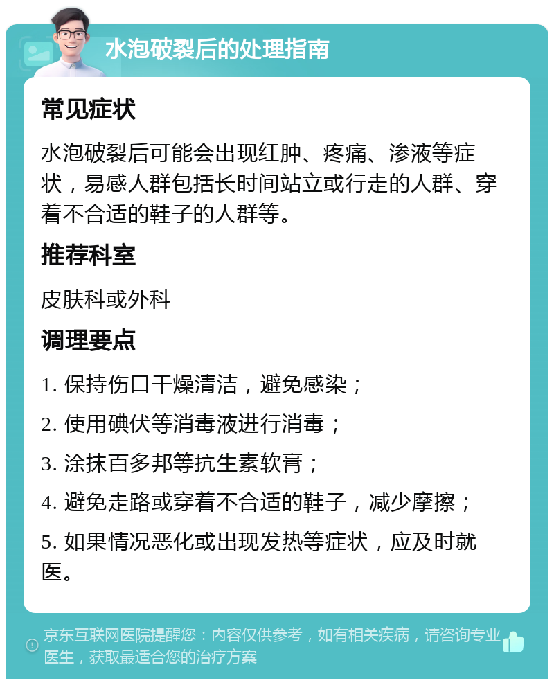 水泡破裂后的处理指南 常见症状 水泡破裂后可能会出现红肿、疼痛、渗液等症状，易感人群包括长时间站立或行走的人群、穿着不合适的鞋子的人群等。 推荐科室 皮肤科或外科 调理要点 1. 保持伤口干燥清洁，避免感染； 2. 使用碘伏等消毒液进行消毒； 3. 涂抹百多邦等抗生素软膏； 4. 避免走路或穿着不合适的鞋子，减少摩擦； 5. 如果情况恶化或出现发热等症状，应及时就医。