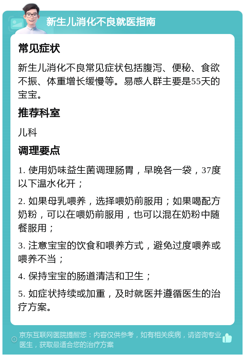 新生儿消化不良就医指南 常见症状 新生儿消化不良常见症状包括腹泻、便秘、食欲不振、体重增长缓慢等。易感人群主要是55天的宝宝。 推荐科室 儿科 调理要点 1. 使用奶味益生菌调理肠胃，早晚各一袋，37度以下温水化开； 2. 如果母乳喂养，选择喂奶前服用；如果喝配方奶粉，可以在喂奶前服用，也可以混在奶粉中随餐服用； 3. 注意宝宝的饮食和喂养方式，避免过度喂养或喂养不当； 4. 保持宝宝的肠道清洁和卫生； 5. 如症状持续或加重，及时就医并遵循医生的治疗方案。