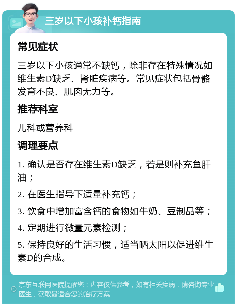 三岁以下小孩补钙指南 常见症状 三岁以下小孩通常不缺钙，除非存在特殊情况如维生素D缺乏、肾脏疾病等。常见症状包括骨骼发育不良、肌肉无力等。 推荐科室 儿科或营养科 调理要点 1. 确认是否存在维生素D缺乏，若是则补充鱼肝油； 2. 在医生指导下适量补充钙； 3. 饮食中增加富含钙的食物如牛奶、豆制品等； 4. 定期进行微量元素检测； 5. 保持良好的生活习惯，适当晒太阳以促进维生素D的合成。