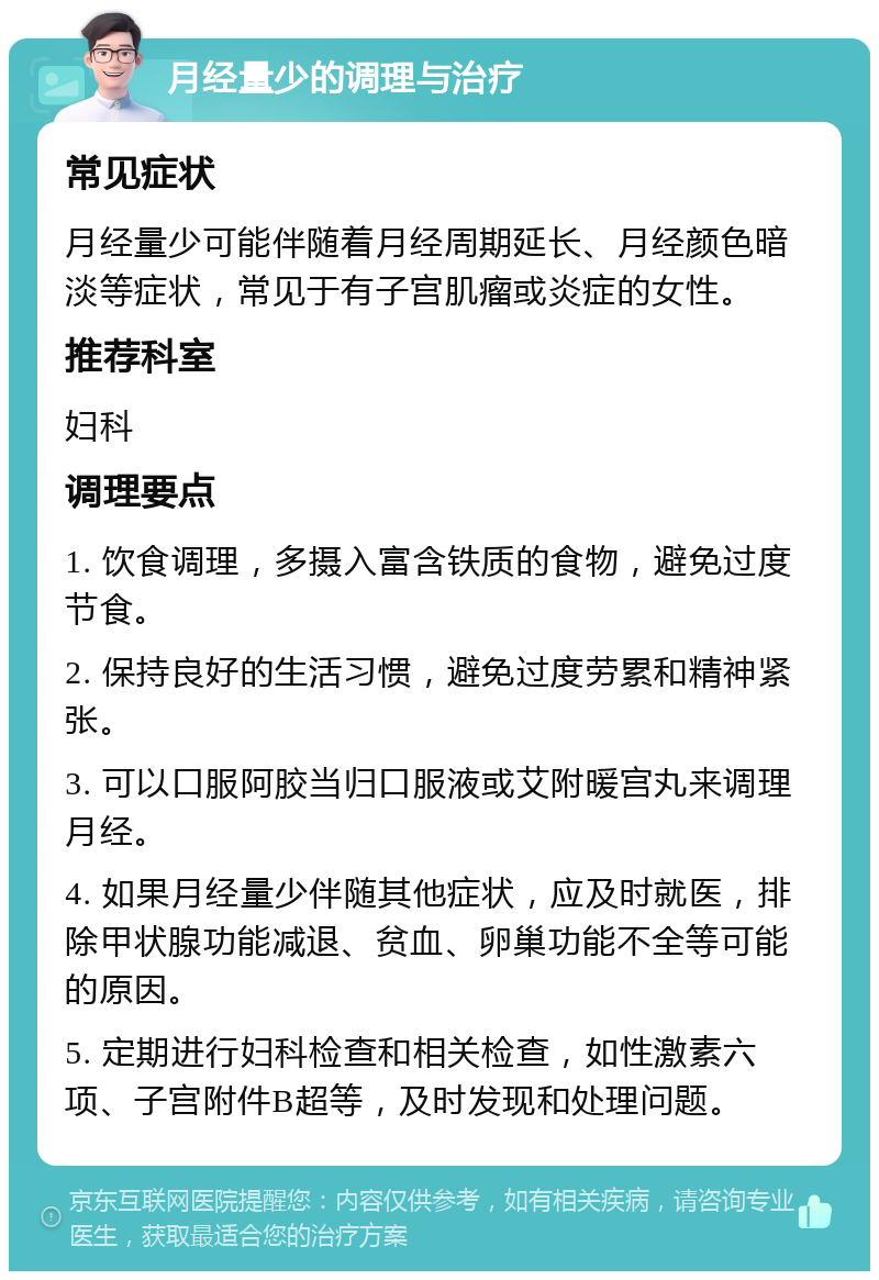 月经量少的调理与治疗 常见症状 月经量少可能伴随着月经周期延长、月经颜色暗淡等症状，常见于有子宫肌瘤或炎症的女性。 推荐科室 妇科 调理要点 1. 饮食调理，多摄入富含铁质的食物，避免过度节食。 2. 保持良好的生活习惯，避免过度劳累和精神紧张。 3. 可以口服阿胶当归口服液或艾附暖宫丸来调理月经。 4. 如果月经量少伴随其他症状，应及时就医，排除甲状腺功能减退、贫血、卵巢功能不全等可能的原因。 5. 定期进行妇科检查和相关检查，如性激素六项、子宫附件B超等，及时发现和处理问题。