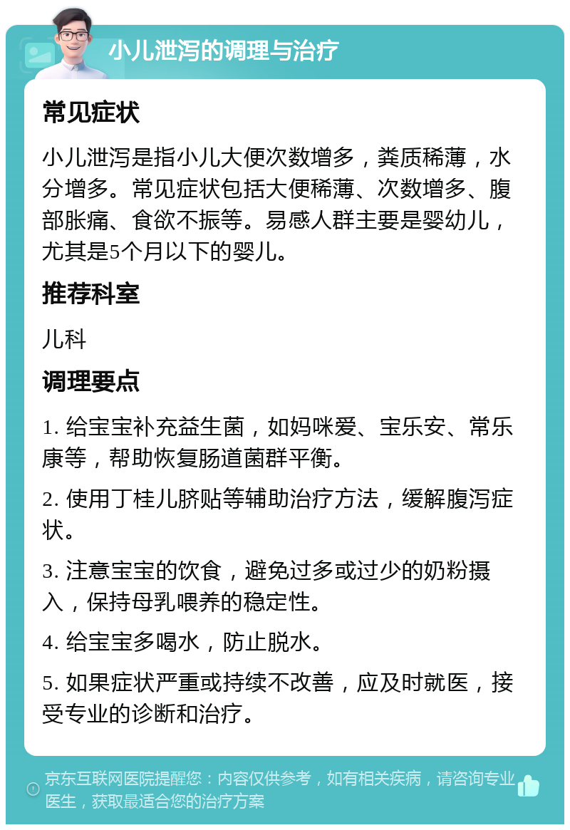 小儿泄泻的调理与治疗 常见症状 小儿泄泻是指小儿大便次数增多，粪质稀薄，水分增多。常见症状包括大便稀薄、次数增多、腹部胀痛、食欲不振等。易感人群主要是婴幼儿，尤其是5个月以下的婴儿。 推荐科室 儿科 调理要点 1. 给宝宝补充益生菌，如妈咪爱、宝乐安、常乐康等，帮助恢复肠道菌群平衡。 2. 使用丁桂儿脐贴等辅助治疗方法，缓解腹泻症状。 3. 注意宝宝的饮食，避免过多或过少的奶粉摄入，保持母乳喂养的稳定性。 4. 给宝宝多喝水，防止脱水。 5. 如果症状严重或持续不改善，应及时就医，接受专业的诊断和治疗。