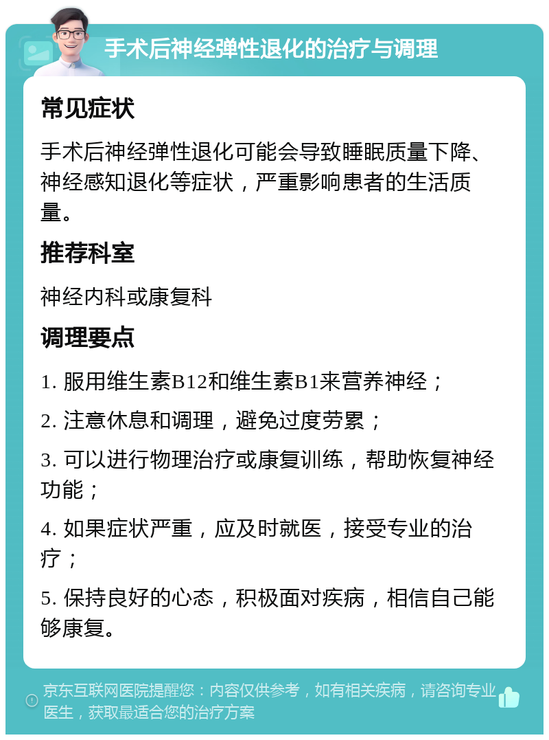 手术后神经弹性退化的治疗与调理 常见症状 手术后神经弹性退化可能会导致睡眠质量下降、神经感知退化等症状，严重影响患者的生活质量。 推荐科室 神经内科或康复科 调理要点 1. 服用维生素B12和维生素B1来营养神经； 2. 注意休息和调理，避免过度劳累； 3. 可以进行物理治疗或康复训练，帮助恢复神经功能； 4. 如果症状严重，应及时就医，接受专业的治疗； 5. 保持良好的心态，积极面对疾病，相信自己能够康复。